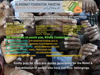 AL-KHIDMAT FOUNDATION earnestly appeals to the individuals and institutions to liberally come forward and extend an helping hand in this hour crisis. BANK DETAILS   AL KHIDMAT Foundation AL KHIDMAT WELFARE SOCIETY     AL KHIDMAT WELFARE SOCIETY US $ Account # 8464-01 Account # 6/6                                Account # 36-75-00054 Soneri Bank(Br. Code 0001) Muslim Commercial Bank              Al Baraka Islamic Bank Main Branch Lahore  Pechs Society                                 II Chundrigar Road Pakistan   Karachi - Pakistan                           Karachi - Pakistan WE are ready to assist you, Kindly Contact us:   Br. Mohd Zafarul Islam   [email_address]   Br. Syed Muneebullah    [email_address]   Br. Qamer ul Haque Siddiqi    [email_address]   Br. Abdul Sattar Khan    [email_address]   Br. Mohd Shakeel Choudry [email_address]   [email_address]   [email_address]                    Kindly  pray for them and donate generously  for the Relief & Rehabilitation of people who have lost their  belongings.   