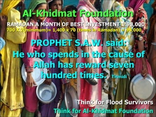 Al-Khidmat Foundation PROPHET S.A.W. said: He who spends in the cause of Allah has reward seven hundred times.  Tirmidi Think for  Flood Survivors Think for Al-Khidmat Foundation RAMADAN A MONTH OF BEST INVESTMENT 1:98,000 700 X 2(minimum)= 1,400 x 70 (times in Ramadan) = 98,000 