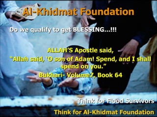 Al-Khidmat Foundation ALLAH’S Apostle said, “ Allah said, ‘O son of Adam! Spend, and I shall spend on you.” Bukhari- Volume7, Book 64 Think for  Flood Survivors Think for Al-Khidmat Foundation Do we qualify to get BLESSING…!!! 