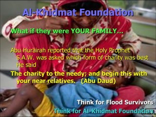Al-Khidmat Foundation Abu Hurairah reported that the Holy Prophet  S.A.W. was asked which form of charity was best He said The charity to the needy; and begin this with your near relatives.  (Abu Daud) Think for  Flood Survivors Think for Al-Khidmat Foundation What if they were YOUR FAMILY… 