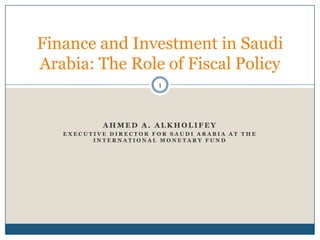 Finance and Investment in Saudi
Arabia: The Role of Fiscal Policy
                       1




           AHMED A. ALKHOLIFEY
   EXECUTIVE DIRECTOR FOR SAUDI ARABIA AT THE
         INTERNATIONAL MONETARY FUND
 