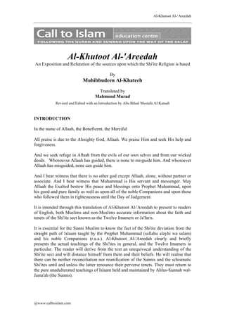 Al-Khutoot Al-‘Areedah

Al-Khutoot Al-'Areedah
An Exposition and Refutation of the sources upon which the Shi'ite Religion is based
By

Muhibbudeen Al-Khateeb
Translated by
Mahmoud Murad
Revised and Edited with an Introduction by Abu Bilaal Mustafa AI Kanadi

INTRODUCTION
In the name of Allaah, the Beneficent, the Merciful
All praise is due to the Almighty God, Allaah. We praise Him and seek His help and
forgiveness.
And we seek refuge in Allaah from the evils of our own selves and from our wicked
deeds. Whosoever Allaah has guided, there is none to misguide him. And whosoever
Allaah has misguided, none can guide him.
And I bear witness that there is no other god except Allaah, alone, without partner or
associate. And I bear witness that Muhammad is His servant and messenger. May
Allaah the Exalted bestow His peace and blessings onto Prophet Muhammad, upon
his good and pure family as well as upon all of the noble Companions and upon those
who followed them in righteousness until the Day of Judgement.
It is intended through this translation of Al-Khutoot Al-'Areedah to present to readers
of English, both Muslims and non-Muslims accurate information about the faith and
tenets of the Shi'ite sect known as the Twelve Imamers or Ja'faris.
It is essential for the Sunni Muslim to know the fact of the Shi'ite deviation from the
straight path of Islaam taught by the Prophet Muhammad (sallahu alayhi wa salam)
and his noble Companions (r.a.a.). Al-Khutoot Al-'Areedah clearly and briefly
presents the actual teachings of the Shi'ites in general, and the Twelve Imamers in
particular. The reader will derive from the text an unequivocal understanding of the
Shi'ite sect and will distance himself from them and their beliefs. He will realise that
there can be neither reconciliation nor reunification of the Sunnis and the schismatic
Shi'ites until and unless the latter renounce their perverse tenets. They must return to
the pure unadulterated teachings of Islaam held and maintained by Ahlus-Sunnah walJama'ah (the Sunnis).

@www.calltoislam.com

 