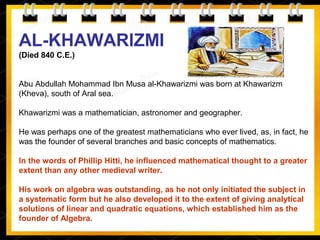 AL-KHAWARIZMI
(Died 840 C.E.)
Abu Abdullah Mohammad Ibn Musa al-Khawarizmi was born at Khawarizm
(Kheva), south of Aral sea.
Khawarizmi was a mathematician, astronomer and geographer.
He was perhaps one of the greatest mathematicians who ever lived, as, in fact, he
was the founder of several branches and basic concepts of mathematics.
In the words of Phillip Hitti, he influenced mathematical thought to a greater
extent than any other medieval writer.
His work on algebra was outstanding, as he not only initiated the subject in
a systematic form but he also developed it to the extent of giving analytical
solutions of linear and quadratic equations, which established him as the
founder of Algebra.
 