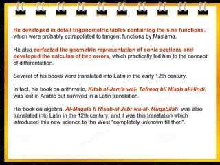 He developed in detail trigonometric tables containing the sine functions,
which were probably extrapolated to tangent functions by Maslama.
He also perfected the geometric representation of conic sections and
developed the calculus of two errors, which practically led him to the concept
of differentiation.
Several of his books were translated into Latin in the early 12th century.
In fact, his book on arithmetic, Kitab al-Jam'a wal- Tafreeq bil Hisab al-Hindi,
was lost in Arabic but survived in a Latin translation.
His book on algebra, Al-Maqala fi Hisab-al Jabr wa-al- Muqabilah, was also
translated into Latin in the 12th century, and it was this translation which
introduced this new science to the West "completely unknown till then".
 