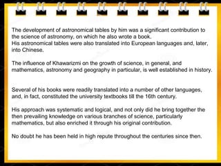 The development of astronomical tables by him was a significant contribution to
the science of astronomy, on which he also wrote a book.
His astronomical tables were also translated into European languages and, later,
into Chinese.
The influence of Khawarizmi on the growth of science, in general, and
mathematics, astronomy and geography in particular, is well established in history.
Several of his books were readily translated into a number of other languages,
and, in fact, constituted the university textbooks till the 16th century.
His approach was systematic and logical, and not only did he bring together the
then prevailing knowledge on various branches of science, particularly
mathematics, but also enriched it through his original contribution.
No doubt he has been held in high repute throughout the centuries since then.
 
