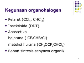 Kegunaan organohalogen Pelarut (CCl 4 , CHCl 3 ) Insektisida (DDT) Anastetika  halotana ( CF 3 CHBrCl) metoksi flurana (CH 3 OCF 2 CHCl 2 ) Bahan sintesis senyawa organik 