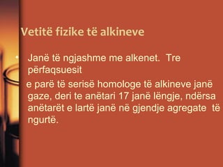 Vetitë fizike të alkineve
• Janë të ngjashme me alkenet. Tre
përfaqsuesit
e parë të serisë homologe të alkineve janë
gaze, deri te anëtari 17 janë lëngje, ndërsa
anëtarët e lartë janë në gjendje agregate të
ngurtë.

 