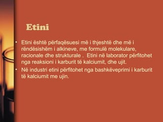 Etini
• Etini është përfaqësuesi më i thjeshtë dhe më i
rëndësishëm i alkineve, me formulë molekulare,
racionale dhe strukturale . Etini në laborator përfitohet
nga reaksioni i karburit të kalciumit, dhe ujit.
• Në industri etini përfitohet nga bashkëveprimi i karburit
të kalciumit me ujin.

 