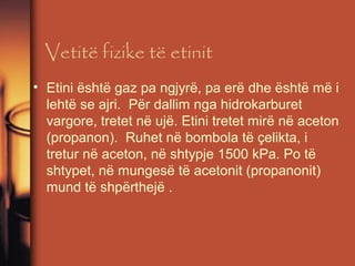 Vetitë fizike të etinit
• Etini është gaz pa ngjyrë, pa erë dhe është më i
lehtë se ajri. Për dallim nga hidrokarburet
vargore, tretet në ujë. Etini tretet mirë në aceton
(propanon). Ruhet në bombola të çelikta, i
tretur në aceton, në shtypje 1500 kPa. Po të
shtypet, në mungesë të acetonit (propanonit)
mund të shpërthejë .

 