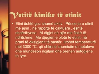 Vetitë kimike të etinit
• Etini është gaz shumë aktiv. Përzierja e etinit
me ajrin , në raporte të caktuara , është
shpërthyese. Ai digjet në ajër me flakë të
ndritshme. Me djegien e plotë te etinit, në
prani të oksigjenit të pastër, lirohet temperaturë
mbi 3000 °C, që shkrinë shumicën e metaleve
dhe mundëson ngjitjen dhe prerjen autogjene
të tyre.

 