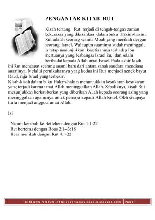 G I R S A N G V I S I O N - h t t p : / / g i r s a n g v i s i o n . b l o g s p o t . c o m Page 2
PENGANTAR KITAB RUT
Kisah tentang Rut terjadi di tengah-tengah zaman
kekerasan yang dikisahkan dalam buku Hakim-hakim.
Rut adalah seorang wanita Moab yang menikah dengan
seorang Israel. Walaupun suaminya sudah meninggal,
ia tetap menunjukkan kesetiaannya terhadap ibu
mertuanya yang berbangsa Israel itu, dan selalu
beribadat kepada Allah umat Israel. Pada akhir kisah
ini Rut mendapat seorang suami baru dari antara sanak saudara mendiang
suaminya. Melalui pernikahannya yang kedua ini Rut menjadi nenek buyut
Daud, raja Israel yang terbesar.
Kisah-kisah dalam buku Hakim-hakim menunjukkan kesukaran-kesukaran
yang terjadi karena umat Allah meninggalkan Allah. Sebaliknya, kisah Rut
menunjukkan berkat-berkat yang diberikan Allah kepada seorang asing yang
meninggalkan agamanya untuk percaya kepada Allah Israel. Oleh sikapnya
itu ia menjadi anggota umat Allah.
Isi
Naomi kembali ke Betlehem dengan Rut 1:1-22
Rut bertemu dengan Boas 2:1--3:18
Boas menikah dengan Rut 4:1-22
 