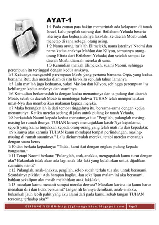 G I R S A N G V I S I O N - h t t p : / / g i r s a n g v i s i o n . b l o g s p o t . c o m Page 3
AYAT-1
1:1 Pada zaman para hakim memerintah ada kelaparan di tanah
Israel. Lalu pergilah seorang dari Betlehem-Yehuda beserta
isterinya dan kedua anaknya laki-laki ke daerah Moab untuk
menetap di sana sebagai orang asing.
1:2 Nama orang itu ialah Elimelekh, nama isterinya Naomi dan
nama kedua anaknya Mahlon dan Kilyon, semuanya orang-
orang Efrata dari Betlehem-Yehuda; dan setelah sampai ke
daerah Moab, diamlah mereka di sana.
1:3 Kemudian matilah Elimelekh, suami Naomi, sehingga
perempuan itu tertinggal dengan kedua anaknya.
1:4 Keduanya mengambil perempuan Moab: yang pertama bernama Orpa, yang kedua
bernama Rut; dan mereka diam di situ kira-kira sepuluh tahun lamanya.
1:5 Lalu matilah juga keduanya, yakni Mahlon dan Kilyon, sehingga perempuan itu
kehilangan kedua anaknya dan suaminya.
1:6 Kemudian berkemaslah ia dengan kedua menantunya dan ia pulang dari daerah
Moab, sebab di daerah Moab ia mendengar bahwa TUHAN telah memperhatikan
umat-Nya dan memberikan makanan kepada mereka.
1:7 Maka berangkatlah ia dari tempat tinggalnya itu, bersama-sama dengan kedua
menantunya. Ketika mereka sedang di jalan untuk pulang ke tanah Yehuda,
1:8 berkatalah Naomi kepada kedua menantunya itu: "Pergilah, pulanglah masing-
masing ke rumah ibunya; TUHAN kiranya menunjukkan kasih-Nya kepadamu,
seperti yang kamu tunjukkan kepada orang-orang yang telah mati itu dan kepadaku;
1:9 kiranya atas karunia TUHAN kamu mendapat tempat perlindungan, masing-
masing di rumah suaminya." Lalu diciumnyalah mereka, tetapi mereka menangis
dengan suara keras
1:10 dan berkata kepadanya: "Tidak, kami ikut dengan engkau pulang kepada
bangsamu."
1:11 Tetapi Naomi berkata: "Pulanglah, anak-anakku, mengapakah kamu turut dengan
aku? Bukankah tidak akan ada lagi anak laki-laki yang kulahirkan untuk dijadikan
suamimu nanti?
1:12 Pulanglah, anak-anakku, pergilah, sebab sudah terlalu tua aku untuk bersuami.
Seandainya pikirku: Ada harapan bagiku, dan sekalipun malam ini aku bersuami,
bahkan sekalipun aku masih melahirkan anak laki-laki,
1:13 masakan kamu menanti sampai mereka dewasa? Masakan karena itu kamu harus
menahan diri dan tidak bersuami? Janganlah kiranya demikian, anak-anakku,
bukankah jauh lebih pahit yang aku alami dari pada kamu, sebab tangan TUHAN
teracung terhadap aku?"
 