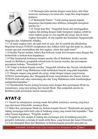 G I R S A N G V I S I O N - h t t p : / / g i r s a n g v i s i o n . b l o g s p o t . c o m Page 4
1:14 Menangis pula mereka dengan suara keras, lalu Orpa
mencium mertuanya itu minta diri, tetapi Rut tetap berpaut
padanya.
1:15 Berkatalah Naomi: "Telah pulang iparmu kepada
bangsanya dan kepada para allahnya; pulanglah mengikuti
iparmu itu."
1:16 Tetapi kata Rut: "Janganlah desak aku meninggalkan
engkau dan pulang dengan tidak mengikuti engkau; sebab ke
mana engkau pergi, ke situ jugalah aku pergi, dan di mana
engkau bermalam, di situ jugalah aku bermalam: bangsamulah
bangsaku dan Allahmulah Allahku;
1:17 di mana engkau mati, aku pun mati di sana, dan di sanalah aku dikuburkan.
Beginilah kiranya TUHAN menghukum aku, bahkan lebih lagi dari pada itu, jikalau
sesuatu apa pun memisahkan aku dari engkau, selain dari pada maut!"
1:18 Ketika Naomi melihat, bahwa Rut berkeras untuk ikut bersama-sama dengan dia,
berhentilah ia berkata-kata kepadanya.
1:19 Dan berjalanlah keduanya sampai mereka tiba di Betlehem. Ketika mereka
masuk ke Betlehem, gemparlah seluruh kota itu karena mereka, dan perempuan-
perempuan berkata: "Naomikah itu?"
1:20 Tetapi ia berkata kepada mereka: "Janganlah sebutkan aku Naomi; sebutkanlah
aku Mara, sebab Yang Mahakuasa telah melakukan banyak yang pahit kepadaku.
1:21 Dengan tangan yang penuh aku pergi, tetapi dengan tangan yang kosong
TUHAN memulangkan aku. Mengapakah kamu menyebutkan aku Naomi, karena
TUHAN telah naik saksi menentang aku dan Yang Mahakuasa telah mendatangkan
malapetaka kepadaku."
1:22 Demikianlah Naomi pulang bersama-sama dengan Rut, perempuan Moab itu,
menantunya, yang turut pulang dari daerah Moab. Dan sampailah mereka ke
Betlehem pada permulaan musim menuai jelai.
AYAT-2
2:1 Naomi itu mempunyai seorang sanak dari pihak suaminya, seorang yang kaya
raya dari kaum Elimelekh, namanya Boas.
2:2 Maka Rut, perempuan Moab itu, berkata kepada Naomi: "Biarkanlah aku pergi ke
ladang memungut bulir-bulir jelai di belakang orang yang murah hati kepadaku." Dan
sahut Naomi kepadanya: "Pergilah, anakku."
2:3 Pergilah ia, lalu sampai di ladang dan memungut jelai di belakang penyabit-
penyabit; kebetulan ia berada di tanah milik Boas, yang berasal dari kaum Elimelekh.
2:4 Lalu datanglah Boas dari Betlehem. Ia berkata kepada penyabit-penyabit itu:
 