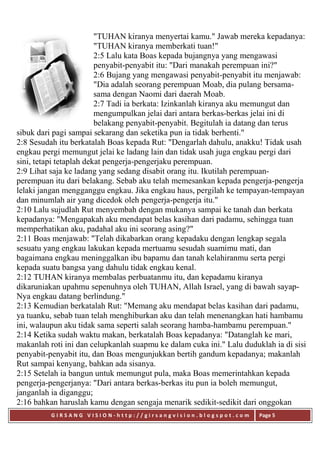 G I R S A N G V I S I O N - h t t p : / / g i r s a n g v i s i o n . b l o g s p o t . c o m Page 5
"TUHAN kiranya menyertai kamu." Jawab mereka kepadanya:
"TUHAN kiranya memberkati tuan!"
2:5 Lalu kata Boas kepada bujangnya yang mengawasi
penyabit-penyabit itu: "Dari manakah perempuan ini?"
2:6 Bujang yang mengawasi penyabit-penyabit itu menjawab:
"Dia adalah seorang perempuan Moab, dia pulang bersama-
sama dengan Naomi dari daerah Moab.
2:7 Tadi ia berkata: Izinkanlah kiranya aku memungut dan
mengumpulkan jelai dari antara berkas-berkas jelai ini di
belakang penyabit-penyabit. Begitulah ia datang dan terus
sibuk dari pagi sampai sekarang dan seketika pun ia tidak berhenti."
2:8 Sesudah itu berkatalah Boas kepada Rut: "Dengarlah dahulu, anakku! Tidak usah
engkau pergi memungut jelai ke ladang lain dan tidak usah juga engkau pergi dari
sini, tetapi tetaplah dekat pengerja-pengerjaku perempuan.
2:9 Lihat saja ke ladang yang sedang disabit orang itu. Ikutilah perempuan-
perempuan itu dari belakang. Sebab aku telah memesankan kepada pengerja-pengerja
lelaki jangan mengganggu engkau. Jika engkau haus, pergilah ke tempayan-tempayan
dan minumlah air yang dicedok oleh pengerja-pengerja itu."
2:10 Lalu sujudlah Rut menyembah dengan mukanya sampai ke tanah dan berkata
kepadanya: "Mengapakah aku mendapat belas kasihan dari padamu, sehingga tuan
memperhatikan aku, padahal aku ini seorang asing?"
2:11 Boas menjawab: "Telah dikabarkan orang kepadaku dengan lengkap segala
sesuatu yang engkau lakukan kepada mertuamu sesudah suamimu mati, dan
bagaimana engkau meninggalkan ibu bapamu dan tanah kelahiranmu serta pergi
kepada suatu bangsa yang dahulu tidak engkau kenal.
2:12 TUHAN kiranya membalas perbuatanmu itu, dan kepadamu kiranya
dikaruniakan upahmu sepenuhnya oleh TUHAN, Allah Israel, yang di bawah sayap-
Nya engkau datang berlindung."
2:13 Kemudian berkatalah Rut: "Memang aku mendapat belas kasihan dari padamu,
ya tuanku, sebab tuan telah menghiburkan aku dan telah menenangkan hati hambamu
ini, walaupun aku tidak sama seperti salah seorang hamba-hambamu perempuan."
2:14 Ketika sudah waktu makan, berkatalah Boas kepadanya: "Datanglah ke mari,
makanlah roti ini dan celupkanlah suapmu ke dalam cuka ini." Lalu duduklah ia di sisi
penyabit-penyabit itu, dan Boas mengunjukkan bertih gandum kepadanya; makanlah
Rut sampai kenyang, bahkan ada sisanya.
2:15 Setelah ia bangun untuk memungut pula, maka Boas memerintahkan kepada
pengerja-pengerjanya: "Dari antara berkas-berkas itu pun ia boleh memungut,
janganlah ia diganggu;
2:16 bahkan haruslah kamu dengan sengaja menarik sedikit-sedikit dari onggokan
 