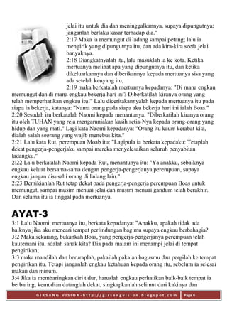 G I R S A N G V I S I O N - h t t p : / / g i r s a n g v i s i o n . b l o g s p o t . c o m Page 6
jelai itu untuk dia dan meninggalkannya, supaya dipungutnya;
janganlah berlaku kasar terhadap dia."
2:17 Maka ia memungut di ladang sampai petang; lalu ia
mengirik yang dipungutnya itu, dan ada kira-kira seefa jelai
banyaknya.
2:18 Diangkatnyalah itu, lalu masuklah ia ke kota. Ketika
mertuanya melihat apa yang dipungutnya itu, dan ketika
dikeluarkannya dan diberikannya kepada mertuanya sisa yang
ada setelah kenyang itu,
2:19 maka berkatalah mertuanya kepadanya: "Di mana engkau
memungut dan di mana engkau bekerja hari ini? Diberkatilah kiranya orang yang
telah memperhatikan engkau itu!" Lalu diceritakannyalah kepada mertuanya itu pada
siapa ia bekerja, katanya: "Nama orang pada siapa aku bekerja hari ini ialah Boas."
2:20 Sesudah itu berkatalah Naomi kepada menantunya: "Diberkatilah kiranya orang
itu oleh TUHAN yang rela mengaruniakan kasih setia-Nya kepada orang-orang yang
hidup dan yang mati." Lagi kata Naomi kepadanya: "Orang itu kaum kerabat kita,
dialah salah seorang yang wajib menebus kita."
2:21 Lalu kata Rut, perempuan Moab itu: "Lagipula ia berkata kepadaku: Tetaplah
dekat pengerja-pengerjaku sampai mereka menyelesaikan seluruh penyabitan
ladangku."
2:22 Lalu berkatalah Naomi kepada Rut, menantunya itu: "Ya anakku, sebaiknya
engkau keluar bersama-sama dengan pengerja-pengerjanya perempuan, supaya
engkau jangan disusahi orang di ladang lain."
2:23 Demikianlah Rut tetap dekat pada pengerja-pengerja perempuan Boas untuk
memungut, sampai musim menuai jelai dan musim menuai gandum telah berakhir.
Dan selama itu ia tinggal pada mertuanya.
AYAT-3
3:1 Lalu Naomi, mertuanya itu, berkata kepadanya: "Anakku, apakah tidak ada
baiknya jika aku mencari tempat perlindungan bagimu supaya engkau berbahagia?
3:2 Maka sekarang, bukankah Boas, yang pengerja-pengerjanya perempuan telah
kautemani itu, adalah sanak kita? Dia pada malam ini menampi jelai di tempat
pengirikan;
3:3 maka mandilah dan beruraplah, pakailah pakaian bagusmu dan pergilah ke tempat
pengirikan itu. Tetapi janganlah engkau ketahuan kepada orang itu, sebelum ia selesai
makan dan minum.
3:4 Jika ia membaringkan diri tidur, haruslah engkau perhatikan baik-baik tempat ia
berbaring; kemudian datanglah dekat, singkapkanlah selimut dari kakinya dan
 