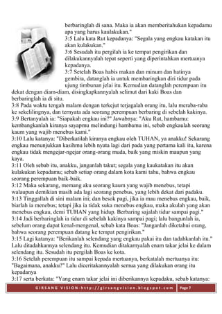 G I R S A N G V I S I O N - h t t p : / / g i r s a n g v i s i o n . b l o g s p o t . c o m Page 7
berbaringlah di sana. Maka ia akan memberitahukan kepadamu
apa yang harus kaulakukan."
3:5 Lalu kata Rut kepadanya: "Segala yang engkau katakan itu
akan kulakukan."
3:6 Sesudah itu pergilah ia ke tempat pengirikan dan
dilakukannyalah tepat seperti yang diperintahkan mertuanya
kepadanya.
3:7 Setelah Boas habis makan dan minum dan hatinya
gembira, datanglah ia untuk membaringkan diri tidur pada
ujung timbunan jelai itu. Kemudian datanglah perempuan itu
dekat dengan diam-diam, disingkapkannyalah selimut dari kaki Boas dan
berbaringlah ia di situ.
3:8 Pada waktu tengah malam dengan terkejut terjagalah orang itu, lalu meraba-raba
ke sekelilingnya, dan ternyata ada seorang perempuan berbaring di sebelah kakinya.
3:9 Bertanyalah ia: "Siapakah engkau ini?" Jawabnya: "Aku Rut, hambamu:
kembangkanlah kiranya sayapmu melindungi hambamu ini, sebab engkaulah seorang
kaum yang wajib menebus kami."
3:10 Lalu katanya: "Diberkatilah kiranya engkau oleh TUHAN, ya anakku! Sekarang
engkau menunjukkan kasihmu lebih nyata lagi dari pada yang pertama kali itu, karena
engkau tidak mengejar-ngejar orang-orang muda, baik yang miskin maupun yang
kaya.
3:11 Oleh sebab itu, anakku, janganlah takut; segala yang kaukatakan itu akan
kulakukan kepadamu; sebab setiap orang dalam kota kami tahu, bahwa engkau
seorang perempuan baik-baik.
3:12 Maka sekarang, memang aku seorang kaum yang wajib menebus, tetapi
walaupun demikian masih ada lagi seorang penebus, yang lebih dekat dari padaku.
3:13 Tinggallah di sini malam ini; dan besok pagi, jika ia mau menebus engkau, baik,
biarlah ia menebus; tetapi jika ia tidak suka menebus engkau, maka akulah yang akan
menebus engkau, demi TUHAN yang hidup. Berbaring sajalah tidur sampai pagi."
3:14 Jadi berbaringlah ia tidur di sebelah kakinya sampai pagi; lalu bangunlah ia,
sebelum orang dapat kenal-mengenal, sebab kata Boas: "Janganlah diketahui orang,
bahwa seorang perempuan datang ke tempat pengirikan."
3:15 Lagi katanya: "Berikanlah selendang yang engkau pakai itu dan tadahkanlah itu."
Lalu ditadahkannya selendang itu. Kemudian ditakarnyalah enam takar jelai ke dalam
selendang itu. Sesudah itu pergilah Boas ke kota.
3:16 Setelah perempuan itu sampai kepada mertuanya, berkatalah mertuanya itu:
"Bagaimana, anakku?" Lalu diceritakannyalah semua yang dilakukan orang itu
kepadanya
3:17 serta berkata: "Yang enam takar jelai ini diberikannya kepadaku, sebab katanya:
 