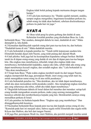 G I R S A N G V I S I O N - h t t p : / / g i r s a n g v i s i o n . b l o g s p o t . c o m Page 8
Engkau tidak boleh pulang kepada mertuamu dengan tangan
hampa."
3:18 Lalu kata mertuanya itu: "Duduk sajalah menanti, anakku,
sampai engkau mengetahui, bagaimana kesudahan perkara itu;
sebab orang itu tidak akan berhenti, sebelum diselesaikannya
perkara itu pada hari ini juga."
AYAT-4
4:1 Boas telah pergi ke pintu gerbang dan duduk di sana.
Kebetulan lewatlah penebus yang disebutkan Boas itu. Lalu
berkatalah Boas: "Hai saudara, datanglah dahulu ke mari, duduklah di sini." Maka
datanglah ia, lalu duduk.
4:2 Kemudian dipilihnyalah sepuluh orang dari para tua-tua kota itu, dan berkata:
"Duduklah kamu di sini." Maka duduklah mereka.
4:3 Lalu berkatalah ia kepada penebus itu: "Tanah milik kepunyaan saudara kita
Elimelekh hendak dijual oleh Naomi, yang telah pulang dari daerah Moab.
4:4 Jadi pikirku: baik juga hal itu kusampaikan kepadamu sebagai berikut: Belilah
tanah itu di depan orang-orang yang duduk di sini dan di depan para tua-tua bangsa
kita. Jika engkau mau menebusnya, tebuslah; tetapi jika engkau tidak mau
menebusnya, beritahukanlah kepadaku, supaya aku tahu, sebab tidak ada orang yang
dapat menebusnya kecuali engkau, dan sesudah engkau: aku." Lalu berkatalah ia:
"Aku akan menebusnya."
4:5 Tetapi kata Boas: "Pada waktu engkau membeli tanah itu dari tangan Naomi,
engkau memperoleh Rut juga, perempuan Moab, isteri orang yang telah mati itu,
untuk menegakkan nama orang itu di atas milik pusakanya."
4:6 Lalu berkatalah penebus itu: "Jika demikian, aku ini tidak dapat menebusnya,
sebab aku akan merusakkan milik pusakaku sendiri. Aku mengharap engkau menebus
apa yang seharusnya aku tebus, sebab aku tidak dapat menebusnya."
4:7 Beginilah kebiasaan dahulu di Israel dalam hal menebus dan menukar: setiap kali
orang hendak menguatkan sesuatu perkara, maka yang seorang menanggalkan
kasutnya sebelah dan memberikannya kepada yang lain. Demikianlah caranya orang
mensahkan perkara di Israel.
4:8 Lalu penebus itu berkata kepada Boas: "Engkau saja yang membelinya." Dan
ditanggalkannyalah kasutnya.
4:9 Kemudian berkatalah Boas kepada para tua-tua dan kepada semua orang di situ:
"Kamulah pada hari ini menjadi saksi, bahwa segala milik Elimelekh dan segala milik
Kilyon dan Mahlon, aku beli dari tangan Naomi;
4:10 juga Rut, perempuan Moab itu, isteri Mahlon, aku peroleh menjadi isteriku untuk
 