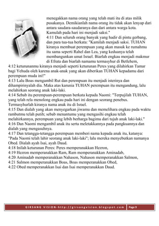 G I R S A N G V I S I O N - h t t p : / / g i r s a n g v i s i o n . b l o g s p o t . c o m Page 9
menegakkan nama orang yang telah mati itu di atas milik
pusakanya. Demikianlah nama orang itu tidak akan lenyap dari
antara saudara-saudaranya dan dari antara warga kota.
Kamulah pada hari ini menjadi saksi."
4:11 Dan seluruh orang banyak yang hadir di pintu gerbang,
dan para tua-tua berkata: "Kamilah menjadi saksi. TUHAN
kiranya membuat perempuan yang akan masuk ke rumahmu
itu sama seperti Rahel dan Lea, yang keduanya telah
membangunkan umat Israel. Biarlah engkau menjadi makmur
di Efrata dan biarlah namamu termasyhur di Betlehem,
4:12 keturunanmu kiranya menjadi seperti keturunan Peres yang dilahirkan Tamar
bagi Yehuda oleh karena anak-anak yang akan diberikan TUHAN kepadamu dari
perempuan muda ini!"
4:13 Lalu Boas mengambil Rut dan perempuan itu menjadi isterinya dan
dihampirinyalah dia. Maka atas karunia TUHAN perempuan itu mengandung, lalu
melahirkan seorang anak laki-laki.
4:14 Sebab itu perempuan-perempuan berkata kepada Naomi: "Terpujilah TUHAN,
yang telah rela menolong engkau pada hari ini dengan seorang penebus.
Termasyhurlah kiranya nama anak itu di Israel.
4:15 Dan dialah yang akan menyegarkan jiwamu dan memelihara engkau pada waktu
rambutmu telah putih; sebab menantumu yang mengasihi engkau telah
melahirkannya, perempuan yang lebih berharga bagimu dari tujuh anak laki-laki."
4:16 Dan Naomi mengambil anak itu serta meletakkannya pada pangkuannya dan
dialah yang mengasuhnya.
4:17 Dan tetangga-tetangga perempuan memberi nama kepada anak itu, katanya:
"Pada Naomi telah lahir seorang anak laki-laki"; lalu mereka menyebutkan namanya
Obed. Dialah ayah Isai, ayah Daud.
4:18 Inilah keturunan Peres: Peres memperanakkan Hezron,
4:19 Hezron memperanakkan Ram, Ram memperanakkan Aminadab,
4:20 Aminadab memperanakkan Nahason, Nahason memperanakkan Salmon,
4:21 Salmon memperanakkan Boas, Boas memperanakkan Obed,
4:22 Obed memperanakkan Isai dan Isai memperanakkan Daud.
 