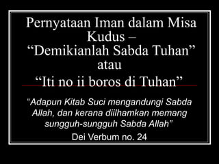 Pernyataan Iman dalam Misa 
Kudus – 
“Demikianlah Sabda Tuhan” 
atau 
“Iti no ii boros di Tuhan” 
“Adapun Kitab Suci mengandungi Sabda 
Allah, dan kerana diilhamkan memang 
sungguh-sungguh Sabda Allah” 
Dei Verbum no. 24 
 