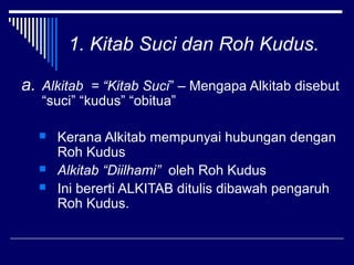 1. Kitab Suci dan Roh Kudus. 
a. Alkitab = “Kitab Suci” – Mengapa Alkitab disebut 
“suci” “kudus” “obitua” 
 Kerana Alkitab mempunyai hubungan dengan 
Roh Kudus 
 Alkitab “Diilhami” oleh Roh Kudus 
 Ini bererti ALKITAB ditulis dibawah pengaruh 
Roh Kudus. 
 