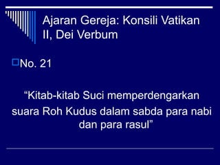 Ajaran Gereja: Konsili Vatikan 
II, Dei Verbum 
No. 21 
“Kitab-kitab Suci memperdengarkan 
suara Roh Kudus dalam sabda para nabi 
dan para rasul” 
 