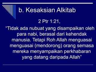b. Kesaksian Alkitab 
2 Ptr 1:21, 
“Tidak ada nubuat yang disampaikan oleh 
para nabi, berasal dari kehendak 
manusia. Tetapi Roh Allah menguasai 
menguasai (mendorong) orang semasa 
mereka menyampaikan perkhabaran 
yang datang daripada Allah” 
 