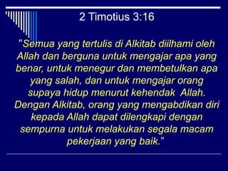 2 Timotius 3:16 
“Semua yang tertulis di Alkitab diilhami oleh 
Allah dan berguna untuk mengajar apa yang 
benar, untuk menegur dan membetulkan apa 
yang salah, dan untuk mengajar orang 
supaya hidup menurut kehendak Allah. 
Dengan Alkitab, orang yang mengabdikan diri 
kepada Allah dapat dilengkapi dengan 
sempurna untuk melakukan segala macam 
pekerjaan yang baik.” 
 