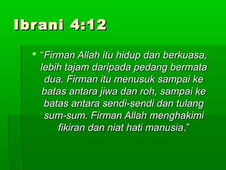 IIbbrraannii 44::1122 
 ““FFiirrmmaann AAllllaahh iittuu hhiidduupp ddaann bbeerrkkuuaassaa,, 
lleebbiihh ttaajjaamm ddaarriippaaddaa ppeeddaanngg bbeerrmmaattaa 
dduuaa.. FFiirrmmaann iittuu mmeennuussuukk ssaammppaaii kkee 
bbaattaass aannttaarraa jjiiwwaa ddaann rroohh,, ssaammppaaii kkee 
bbaattaass aannttaarraa sseennddii--sseennddii ddaann ttuullaanngg 
ssuumm--ssuumm.. FFiirrmmaann AAllllaahh mmeenngghhaakkiimmii 
ffiikkiirraann ddaann nniiaatt hhaattii mmaannuussiiaa..”” 
 