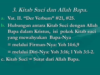 33.. KKiittaabb SSuuccii ddaann AAllllaahh BBaappaa.. 
aa.. VVaatt.. IIII.. ““DDeerr VVeerrbbuumm”” ##2211,, ##2255.. 
bb.. HHuubbuunnggaann aannttaarraa KKiittaabb SSuuccii ddeennggaann AAllllaahh 
BBaappaa ddaallaamm KKrriissttuuss,, iissii ppookkookk KKiittaabb ssuuccii 
yyaanngg mmeewwaahhyyuukkaann BBaappaa--NNyyaa 
== mmeellaalluuii FFiirrmmaann--NNyyaa:: YYoohh 1144::66,,99 
== mmeellaalluuii DDiirrii--NNyyaa:: YYoohh 33::1166;; 11 YYoohh 33::11--22.. 
cc.. KKiittaabb SSuuccii == SSuurraatt ddaarrii AAllllaahh BBaappaa.. 
 