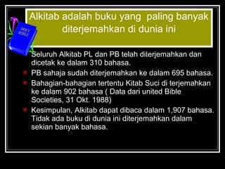 Alkitab adalah buku yang paling banyak 
diterjemahkan di dunia ini 
 Seluruh Alkitab PL dan PB telah diterjemahkan dan 
dicetak ke dalam 310 bahasa. 
 PB sahaja sudah diterjemahkan ke dalam 695 bahasa. 
 Bahagian-bahagian tertentu Kitab Suci di terjemahkan 
ke dalam 902 bahasa ( Data dari united Bible 
Societies, 31 Okt. 1988) 
 Kesimpulan, Alkitab dapat dibaca dalam 1,907 bahasa. 
Tidak ada buku di dunia ini diterjemahkan dalam 
sekian banyak bahasa. 
 