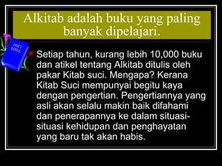 Alkitab adalah buku yang paling 
banyak dipelajari. 
 Setiap tahun, kurang lebih 10,000 buku 
dan atikel tentang Alkitab ditulis oleh 
pakar Kitab suci. Mengapa? Kerana 
Kitab Suci mempunyai begitu kaya 
dengan pengertian. Pengertiannya yang 
asli akan selalu makin baik difahami 
dan penerapannya ke dalam situasi-situasi 
kehidupan dan penghayatan 
yang baru tak akan habis. 
 