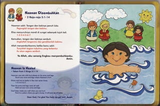 lrP   I

        r'l{'"

       l/'r-r'''.l
       .'ttll,    Oisermbuhkan
       /acY. Naaman                                                                                                                                 &
       l*7d{            2 Roic-roio :'l-'14
                                  5                                                                                                                  'iJ
                                                                                                                                                           0

      f-l         !-{
      V
Noomon sokit.Tongondon kokinyopenuh luko.


Elisornenyuruhnyo
                mondi di sungoisebonyok
                                      tuiuh koli.


Kem u d io nto ngondon kokinyo
            ,                 sembu h .


Alloh menyembuhkonmu
                   keiikokomu sokit.


                                                                                                                                        +q
                                                                                                                                        v oJ
                                                                                                                                                (*
            Yo Al l o h , o ku se n o n g E n g ko um enyem buhkonku.
                                                               Am in.



Naaman *fealed
     ls
. Tqken lrom 2 Kings 5: t - l4

Noornon wos sick wiih hurt ploces on his orms ond legs.
    Touchyour orms ond legs where Noomsn's hurt.
                                                                                : 'l : 1 , , , ; . . , , '. ', . , , , , ,
E lish oto ld hin nto bot he inlhe r iv er s ev enlim es .   : | , . ,: : . '
                                                             ' ::t't' :::
                                                                      :t'
       l-2-g-4-5'6'7                                                                   :' ':: ::'

Then his orms ond legs were oll well.
     Holcjout your own orms ond legs.

God helps rnoke you well when you cre hurl.
                                                                                                                                   {
    Point to o ploce where you got a bump. lt will soon be oll be|Ier.
                                                                                                                                   )*
                        Fecr God, I'rn glod You help me get,weli: Arnen.                                                                                       I
 
