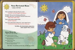 Wmwm*w
                     ffimw$m*mhm$n
                              ffimwmr
                      fi-w$qms
                            XrffiW-4ffi


Yesusmembonlukeluorgo-Nyo rumoh.
                        di


MungkinYesus      punyo binotongpelihoroon.
                                                                                 r---
M un g kini ug o Y esus
                      memelihoro dombo -d o mb o e c il.
                                                k
                                                                          ,*rf           
Yesus
    suko berdookepodoAlloh.


Yesus
    terusbertumbuhsetiophori, somo sepertikomu.


                             Yo Alloh, oku bertumbuh sefiop hori,
                                        somq seperti Yesus.Amin.



q#mmms
 e,#
           Wp
    ffin"mws
" Texl*en"l ["uilse
        $nmnr     R:S$-,4S
Jesusfrelped his {eirnily home.
                         crt
    I'nlmf to "{on'}eonein ymur fnrnily.
                                                                            p                             K,.W
                                                                             w
                                                                                                      )      lls
                                                                                             *-r{               J}
AAuytre huel p*t* *r"rdtooh eure *f the li{tle lcrrryrbs"
       [-{m
    fio,:-hos-buo boo"
                -
Josr*slsvecl tm 6rrnyto ffimci.                                                              Y                 ft
                                                                                                             w
     Fotrdyour trronc{s.
                                                                                                    ) {ff
   grew up o liltNm
$-{e                                                                                                 t
                    every elmy, iust lii*e you"
     $frmw llour hrg ym* $r* rl&w"                                                           1". *l
                                                                                             ,J
            ffiod, I wrmgrelwtmg{Jpsdsryc{uy,flustliflqe
       ffimmn                                           Jssus" Annsn"l.
 