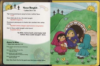 &"g              Vmmu*s
                                       ffiatrgklt
                                      il"ukmm -I S
                                            k4:I
Tigo orong perempuonpergi ke kubur melihotyesus.


Yesus
    tidok odo di siiu. Dio teloh bongkit.


Perempuon-perempuon berlqridqn memberitohu setiop
                 itu
orong.


H or i i ni Ye su s
                  sudohbongkituntuk komu l


                       Yo Alloh, ferimq kosih untuk kqbor boik
                           bohwo Yesussudqh bongkit! Amin.




desusfs Alive
* hkmm$rsrnl"{.,ko
                 S"{:1-lS
Thr** wcirrerl wsnt ls lhe c*ve *tr {ind Jesus.
      , ..{- J.


Jesvswn* not there"l''lewos nlive.
    {lop your iro,r*'ls.
Thn wnnren rsn icl *sll sr's}ry$ne.
     tr;p lemnds
               quieklyomfrneesftrr running.




                                                                     *&
Jesr*s ulivetodny$oryou{
                                                                           -Vk "<

                                                                   .tr
     .ls
    Poinilo yours*l(
                                                                           wsi
                                                                                    I
S*ur Sod, thnnk Yqru$nr Nhe good news that Jesus is olive! Amen.
 