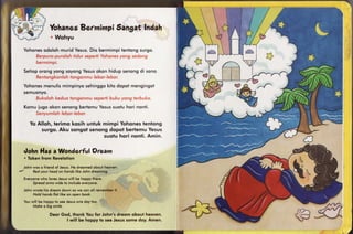 Yohanes      6angatIndah
                      Bermimpi
                . Wohyu

 Yohonesodoloh murid Yesus. Dio bermimpitentongsurgo.
     Berpuro-puroloh                   yong sedong
                    tidur seperfiYohones
     bermimpi.
  Setioporong yong soyongYesusokon hidup senongdi sono.
       Rentongkonlohtangonmu lebar-lebor.
 Yohones
       menulismimpinyosehinggokito dopot mengingoi
 semuonyo.
     Bukolohkeduo tongonmusepertibuku yong terbuko.
  Komu iugo okon senongbertemuYesus
                                  suotu hori nonfi.
     Senyumlohlebor-lebor.

     Yo Alloh, terimq kqsih untuk mimpi Yohones tenlong
          surgo. Aku songot senong dopof berlemu Yesus
                                  suqt u h o ri n o n t i. A min .


  rlohnlfas a WonderfulOream
  . Token from Revelotion

       jj':*"ji:x;5.",,*?i,io,ljjjl*"*"' ^
          your heqd on hondslike Johndreoming.
       Resf                            ,.t.,"''
-Johny:::
  Everyone
         who lovesJesus  will be hoppylhtiie"'"'
      Spreodsrms wide to includeeveryone.
                                                                '.4 ::) :
  Johnwrote his dreqmdown so we con oll
      Hold honds flol like on open book.                    ;i:r:l::il,:
                                                   .li:lil;iril.r.li I .ir rr
  Youwill be hoppylo seeJesusorie doy foo.                      ,
      Make s big srnile.                .r,

                Deqr God, thqnk You for John's dreqm qboul hoovrn.
                       I will be hqppy to see Jesussome doy. Amtn.
 