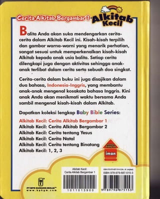 olito Ando uksn suko mendengorkon cerifq-
cerito dolom Alkitob Kecil ini. Kisoh-kisoh terpilih
don gombor worno-worni yong menorik perholion,
songol sesuoi unluk memperkenqlkon kisoh-kisoh
Alkitqb kepcdo onok usio bolito. Seticp cerito
dilengkopi iuga dengan oktivitos sehinggo onok-
onok ferlibot dolqm cerifs serlo sebuqh doo singkol.

Cerilq-cerils dulsm buku ini iugo disoiikon dolom
dutr bohoso, lndonesio-lnggris, yong memboniu
ontrk-onok mengenol kosokolo bqhoso Inggris. Kini
onok Andq oksn menikmoti woktu bercomo Ands
sornbil mengennl kisoh-kisah dqlom Alkitsb.

Dopolkcn koleksilengkop Buby Slb*e
Alkitqb Kecil:CeritoAlkitobBergombor  I
Alkitqb Kecil:Ceritu Alkitob Bergombur2
Alkitob Kecil:Cerito ienfcng Yesus
Alkitob Kecil:Ceritq Nalul
Alkitob Kecil: Cerito ienlong Binofang
Afkitob Kecil: ,, 2, 3



                                         ISBN            (No.
                                            97&979-687-514"6 Jil.Lengkrp)
                                         tsBN978-979-687-51
                                                        5-3




                                         llilIilil[l
 