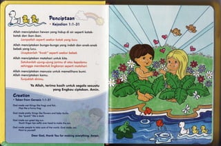 Penaiptaan
                                    K ei odi on1 : I - 3 1

Alloh mencipiokon       hewonyong hidup di oir sepertikotok-
k o to kd o n iko n -ikon.


A l l o h m e n cip tokon
b e be kyon g l ucu.
                        bungo-bungo
                                  yong ind o h d o n o n o k -o n o k
                                                                                         *r/il
Alloh menciptokon
                motohoriuntuk kito.



Alloh menciptokon mqnusio unluk memelihoro bumi.
Alloh menciptokon komu.


                Yo Alloh, terimq kqsih unfuk segolo sesuolu
                               yqng Engkou ciptokon.Amin.
6reation
. Token          'l;1-31
      frornGenesis                                                                 ;p'
God mode wef things like frogs ond fish.
    Hop like o funny frog.

God mode pretty things like flowers ond boby ducks.                          lli
    Suy "quock" like o duck.                                                 til
                                                      ,                      I                     t
God mode our greof big sun.                                                                        ti
    Touch finger tips so{tlyover heod lo moke fhe sun.                       ili                   g



                                                                                                   $
God mode people io loke core of the world. God mode you.
    Foinl fo yourself.                                       : ..   .   .1                t"ff)
                 Deur God, thonk You for moking everything.Amen.


                                                                                                   J
 