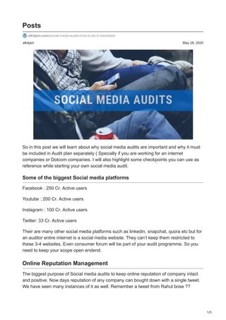1/3
alkitjain May 28, 2020
Posts
alkitjain.com/social-media-audits-how-to-do-it-checklists/
So in this post we will learn about why social media audits are important and why it must
be included in Audit plan separately ( Specially if you are working for an internet
companies or Dotcom companies. I will also highlight some checkpoints you can use as
reference while starting your own social media audit.
Some of the biggest Social media platforms
Facebook : 250 Cr. Active users
Youtube : 200 Cr. Active users
Instagram : 100 Cr. Active users
Twitter: 33 Cr. Active users
Their are many other social media platforms such as linkedin, snapchat, quora etc but for
an auditor entire internet is a social media website. They can’t keep them restricted to
these 3-4 websites. Even consumer forum will be part of your audit programme. So you
need to keep your scope open endend.
Online Reputation Management
The biggest purpose of Social media audits to keep online reputation of company intact
and positive. Now days reputation of any company can bought down with a single tweet.
We have seen many instances of it as well. Remember a tweet from Rahul bose ??
 