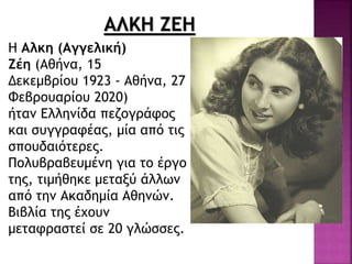 ΑΛΚΗ ΖΕΗ
Η Αλκη (Αγγελική)
Ζέη (Αθήνα, 15
Δεκεμβρίου 1923 - Αθήνα, 27
Φεβρουαρίου 2020)
ήταν Ελληνίδα πεζογράφος
και συγγραφέας, μία από τις
σπουδαιότερες.
Πολυβραβευμένη για το έργο
της, τιμήθηκε μεταξύ άλλων
από την Ακαδημία Αθηνών.
Bιβλία της έχουν
μεταφραστεί σε 20 γλώσσες.
 