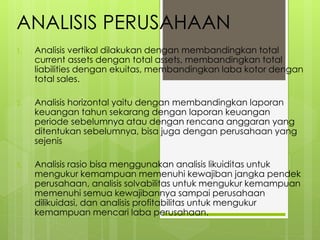 ANALISIS PERUSAHAAN 
1. Analisis vertikal dilakukan dengan membandingkan total 
current assets dengan total assets, membandingkan total 
liabilities dengan ekuitas, membandingkan laba kotor dengan 
total sales. 
2. Analisis horizontal yaitu dengan membandingkan laporan 
keuangan tahun sekarang dengan laporan keuangan 
periode sebelumnya atau dengan rencana anggaran yang 
ditentukan sebelumnya, bisa juga dengan perusahaan yang 
sejenis 
3. Analisis rasio bisa menggunakan analisis likuiditas untuk 
mengukur kemampuan memenuhi kewajiban jangka pendek 
perusahaan, analisis solvabilitas untuk mengukur kemampuan 
memenuhi semua kewajibannya sampai perusahaan 
dilikuidasi, dan analisis profitabilitas untuk mengukur 
kemampuan mencari laba perusahaan. 
 