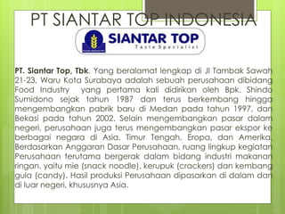 PT SIANTAR TOP INDONESIA 
PT. Siantar Top, Tbk. Yang beralamat lengkap di Jl Tambak Sawah 
21-23, Waru Kota Surabaya adalah sebuah perusahaan dibidang 
Food Industry yang pertama kali didirikan oleh Bpk. Shindo 
Sumidono sejak tahun 1987 dan terus berkembang hingga 
mengembangkan pabrik baru di Medan pada tahun 1997, dan 
Bekasi pada tahun 2002. Selain mengembangkan pasar dalam 
negeri, perusahaan juga terus mengembangkan pasar ekspor ke 
berbagai negara di Asia, Timur Tengah, Eropa, dan Amerika. 
Berdasarkan Anggaran Dasar Perusahaan, ruang lingkup kegiatan 
Perusahaan terutama bergerak dalam bidang industri makanan 
ringan, yaitu mie (snack noodle), kerupuk (crackers) dan kembang 
gula (candy). Hasil produksi Perusahaan dipasarkan di dalam dan 
di luar negeri, khususnya Asia. 
 