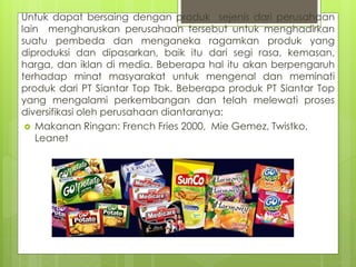Untuk dapat bersaing dengan produk sejenis dari perusahaan 
lain mengharuskan perusahaan tersebut untuk menghadirkan 
suatu pembeda dan menganeka ragamkan produk yang 
diproduksi dan dipasarkan, baik itu dari segi rasa, kemasan, 
harga, dan iklan di media. Beberapa hal itu akan berpengaruh 
terhadap minat masyarakat untuk mengenal dan meminati 
produk dari PT Siantar Top Tbk. Beberapa produk PT Siantar Top 
yang mengalami perkembangan dan telah melewati proses 
diversifikasi oleh perusahaan diantaranya: 
 Makanan Ringan: French Fries 2000, Mie Gemez, Twistko, 
Leanet 
 