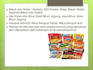  Biskuit dan Wafer : Goriorio, GO! Potato, Origo, Biskuit, Wafer, 
Assorted Biskuit dan Malkist 
 Mie Instan dan Bihun Soleh Bihun Jagung, Jaya Bihun, Idola 
Bihun Jagung 
 Kerupuk Mentah: Wilco Kerupuk Pedas, Wilco Kerupuk Ikan 
 Permen Dr Milk dan kopi serta produk lainnya yang diproduksi 
dan dipasarkan oleh beberapa anak perusahaannya. 
 