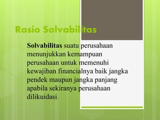 Rasio Solvabilitas 
Solvabilitas suatu perusahaan 
menunjukkan kemampuan 
perusahaan untuk memenuhi 
kewajiban financialnya baik jangka 
pendek maupun jangka panjang 
apabila sekiranya perusahaan 
dilikuidasi. 
 
