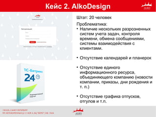 Кейс 2. AlkoDesign
Проблематика:

Наличие нескольких разрозненных
систем учета задач, контроля
времени, обмена сообщениями,
системы взаимодействия с
клиентами.

Отсутствие календарей и планерок

Отсутствие единого
информационного ресурса,
объединяющего компанию (новости
компании, приказы, дни рождения и
т. п.)

Отсутствие графика отпусков,
отгулов и т.п.
Штат: 20 человек
 