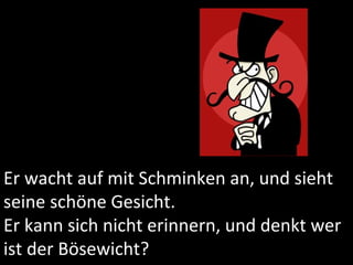 Er wacht auf mit Schminken an, und sieht seine schöne Gesicht. Er kann sich nicht erinnern, und denkt wer ist der Bösewicht? 