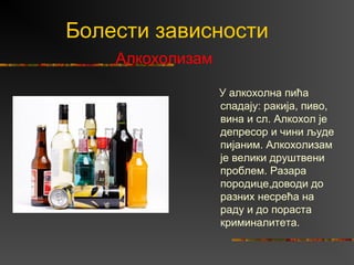 Болести зависности
Алкохолизам
У алкохолна пића
спадају: ракија, пиво,
вина и сл. Алкохол је
депресор и чини људе
пијаним. Алкохолизам
је велики друштвени
проблем. Разара
породице,доводи до
разних несрећа на
раду и до пораста
криминалитета.
 