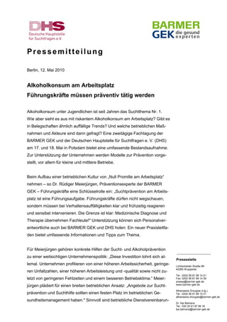 Pressemitteilung

Berlin, 12. Mai 2010


Alkoholkonsum am Arbeitsplatz
Führungskräfte müssen präventiv tätig werden

Alkoholkonsum unter Jugendlichen ist seit Jahren das Suchtthema Nr. 1.
Wie aber sieht es aus mit riskantem Alkoholkonsum am Arbeitsplatz? Gibt es
in Belegschaften ähnlich auffällige Trends? Und welche betrieblichen Maß-
nahmen und Akteure sind dann gefragt? Eine zweitägige Fachtagung der
BARMER GEK und der Deutschen Hauptstelle für Suchtfragen e. V. (DHS)
am 17. und 18. Mai in Potsdam bietet eine umfassende Bestandsaufnahme.
Zur Unterstützung der Unternehmen werden Modelle zur Prävention vorge-
stellt, vor allem für kleine und mittlere Betriebe.


Beim Aufbau einer betrieblichen Kultur von „Null Promille am Arbeitsplatz“
nehmen – so Dr. Rüdiger Meierjürgen, Präventionsexperte der BARMER
GEK – Führungskräfte eine Schlüsselrolle ein: „Suchtprävention am Arbeits-
platz ist eine Führungsaufgabe. Führungskräfte dürfen nicht wegschauen,
sondern müssen bei Verhaltensauffälligkeiten klar und frühzeitig reagieren
und sensibel intervenieren. Die Grenze ist klar: Medizinische Diagnose und
Therapie übernehmen Fachleute!" Unterstützung können sich Personalver-
antwortliche auch bei BARMER GEK und DHS holen: Ein neuer Praxisleitfa-
den bietet umfassende Informationen und Tipps zum Thema.


Für Meierjürgen gehören konkrete Hilfen der Sucht- und Alkoholprävention
                                                                                _______________________
zu einer weitsichtigen Unternehmenspolitik: „Diese Investition lohnt sich al-
                                                                                Pressestelle
lemal. Unternehmen profitieren von einer höheren Arbeitssicherheit, geringe-    Lichtscheider Straße 89
                                                                                42285 Wuppertal
ren Unfallzahlen, einer höheren Arbeitsleistung und -qualität sowie nicht zu-
                                                                                Tel.: 0202 56 81 99 14 01
letzt von geringeren Fehlzeiten und einem besseren Betriebsklima.“ Meier-       Fax: 0202 56 81 99 14 59
                                                                                presse@barmer-gek.de
                                                                                www.barmer-gek.de
jürgen plädiert für einen breiten betrieblichen Ansatz: „Angebote zur Sucht-
                                                                                Athanasios Drougias (Ltg.)
prävention und Suchthilfe sollten einen festen Platz im betrieblichen Ge-       Tel.: 0202 56 81 99 14 21
                                                                                athanasios.drougias@barmer-gek.de
sundheitsmanagement haben." Sinnvoll sind betriebliche Dienstvereinbarun-
                                                                                Dr. Kai Behrens
                                                                                Tel.: 030 20 61 87 99 18
                                                                                kai.behrens@barmer-gek.de
 