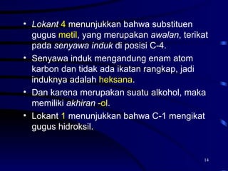 • Lokant 4 menunjukkan bahwa substituen
  gugus metil, yang merupakan awalan, terikat
  pada senyawa induk di posisi C-4.
• Senyawa induk mengandung enam atom
  karbon dan tidak ada ikatan rangkap, jadi
  induknya adalah heksana.
• Dan karena merupakan suatu alkohol, maka
  memiliki akhiran -ol.
• Lokant 1 menunjukkan bahwa C-1 mengikat
  gugus hidroksil.


                                            14
 