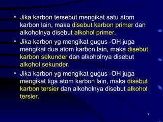 • Jika karbon tersebut mengikat satu atom
  karbon lain, maka disebut karbon primer dan
  alkoholnya disebut alkohol primer.
• Jika karbon yg mengikat gugus -OH juga
  mengikat dua atom karbon lain, maka disebut
  karbon sekunder dan alkoholnya disebut
  alkohol sekunder.
• Jika karbon yg mengikat gugus -OH juga
  mengikat tiga atom karbon lain, maka disebut
  karbon tersier dan alkoholnya disebut alkohol
  tersier.

                                              8
 